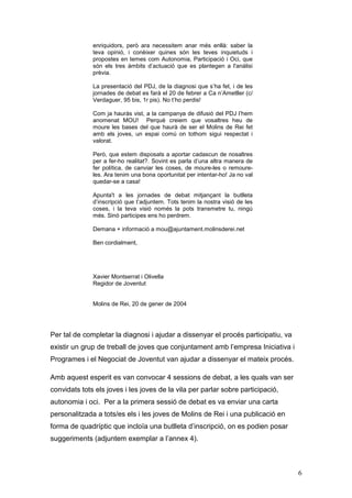 6
enriquidors, però ara necessitem anar més enllà: saber la
teva opinió, i conèixer quines són les teves inquietuds i
propostes en temes com Autonomia, Participació i Oci, que
són els tres àmbits d’actuació que es plantegen a l'anàlisi
prèvia.
La presentació del PDJ, de la diagnosi que s’ha fet, i de les
jornades de debat es farà el 20 de febrer a Ca n’Ametller (c/
Verdaguer, 95 bis, 1r pis). No t’ho perdis!
Com ja hauràs vist, a la campanya de difusió del PDJ l’hem
anomenat MOU! Perquè creiem que vosaltres heu de
moure les bases del que haurà de ser el Molins de Rei fet
amb els joves, un espai comú on tothom sigui respectat i
valorat.
Però, que estem disposats a aportar cadascun de nosaltres
per a fer-ho realitat?. Sovint es parla d’una altra manera de
fer política, de canviar les coses, de moure-les o remoure-
les. Ara tenim una bona oportunitat per intentar-ho! Ja no val
quedar-se a casa!
Apunta't a les jornades de debat mitjançant la butlleta
d’inscripció que t’adjuntem. Tots tenim la nostra visió de les
coses, i la teva visió només la pots transmetre tu, ningú
més. Sinó participes ens ho perdrem.
Demana + informació a mou@ajuntament.molinsderei.net
Ben cordialment,
Xavier Montserrat i Olivella
Regidor de Joventut
Molins de Rei, 20 de gener de 2004
Per tal de completar la diagnosi i ajudar a dissenyar el procés participatiu, va
existir un grup de treball de joves que conjuntament amb l’empresa Iniciativa i
Programes i el Negociat de Joventut van ajudar a dissenyar el mateix procés.
Amb aquest esperit es van convocar 4 sessions de debat, a les quals van ser
convidats tots els joves i les joves de la vila per parlar sobre participació,
autonomia i oci. Per a la primera sessió de debat es va enviar una carta
personalitzada a tots/es els i les joves de Molins de Rei i una publicació en
forma de quadríptic que incloïa una butlleta d’inscripció, on es podien posar
suggeriments (adjuntem exemplar a l’annex 4).
 