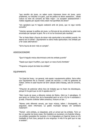 61
"que escoltin als joves, no saben quins interessos tenen els joves, quins
problemes, no s'escolta a la gent...que els polítics es deixin assessorar... desde
cultura es trien els concerts de festa major i no accepten assessorament i
moltes vegades per aquest motiu estan mal aprofitats els diners"
"ens agradaria que hi hagués codesició amb els joves, que no sigui només
consultiu"
“Intentar apropar la política als joves. La fórmula de les primàries ha estat mols
encertada per apropar la gent. Per a mi no ha funcionat pels resultats”.
“Per la Festa Major s’hauria de donar més oportunitat a les entitats juvenils. Ho
abarca tot el Camell. L’Ajuntament no dóna molta oportunitat a les entitats per
a fer coses alternatives”.
“Se’ns hauria de tenir més en compte”.
ASSOCIACIONISME
"Que hi hagués menys discriminacio amb les entitats juvenils"
"Espais que siguin fructífers, que siguin un nexe d’unió d’entitats"
“Programa conjunt de totes les entitats”
EQUIPAMENTS
"Un Casal de Joves, i en general, més espais i equipaments públics. Seria millor
que l’ajuntament fes la inversió i posés els recursos i a més ho gestionés ell
mateix. Dintre el casal haurien de tenir cabuda sales d’assaig, sala de concerts,
bar."
"S’haurien de potenciar altres llocs de trobada que no fossin les discoteques,
perquè hi ha gent que no els hi agrada anar-hi."
"Obrir locals de joves a diferents indrets de Molins. Obrir-ne 3 estratègics. Sí
que tenim un Centre Cívic de la Generalitat però no sé si n’hi ha 4 ordinadors i
ja està. S’haurien d’ofertar tallers atractius, incloure un bar..."
“Ateneu amb diferents serveis, per tocar música, tallers i d’autogestió, on
poguessis rebre informació. La gestió municipal tampoc em semblaria
malament”.
“Parlant amb entitats, un despatxet, amb un armari per les entitats. Tenir un
lloc on guardar les teves coses. Els Castellers es reuneixen a la Guàrdia Urbana.
Les entitats necessiten fer reunions. A mi m’agradaria un Casal de Joves on s’hi
traslladés el Punt Jove, perquè és una vergonya. A més hi ha gent que no sap
si existeix”.
 