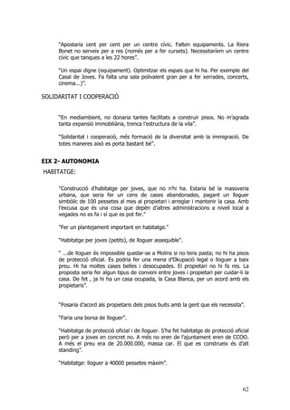 62
“Apostaria cent per cent per un centre cívic. Falten equipaments. La Riera
Bonet no serveix per a res (només per a fer cursets). Necessitaríem un centre
cívic que tanques a les 22 hores”.
“Un espai digne (equipament). Optimitzar els espais que hi ha. Per exemple del
Casal de Joves. Fa falta una sala polivalent gran per a fer xerrades, concerts,
cinema...)”.
SOLIDARITAT I COOPERACIÓ
“En mediambient, no donaria tantes facilitats a construir pisos. No m’agrada
tanta expansió immobiliària, trenca l’estructura de la vila”.
“Solidaritat i cooperació, més formació de la diversitat amb la immigració. De
totes maneres això es porta bastant bé”.
EIX 2- AUTONOMIA
HABITATGE:
"Construcció d’habitatge per joves, que no n’hi ha. Estaria bé la masoveria
urbana, que seria fer un cens de cases abandonades, pagant un lloguer
simbòlic de 100 pessetes al mes al propietari i arreglar i mantenir la casa. Amb
l’excusa que és una cosa que depèn d’altres administracions a nivell local a
vegades no es fa i sí que es pot fer."
"Fer un plantejament important en habitatge."
“Habitatge per joves (petits), de lloguer assequible”.
“ ...de lloguer és impossible quedar-se a Molins si no tens pasta; no hi ha pisos
de protecció oficial. Es podria fer una mena d’Okupació legal o lloguer a baix
preu. Hi ha moltes cases belles i desocupades. El propietari no hi fa res. La
proposta seria fer algun tipus de conveni entre joves i propietari per cuidar-li la
casa. De fet , ja hi ha un casa ocupada, la Casa Blanca, per un acord amb els
propietaris”.
“Posaria d’acord als propietaris dels pisos buits amb la gent que els necessita”.
“Faria una borsa de lloguer”.
“Habitatge de protecció oficial i de lloguer. S’ha fet habitatge de protecció oficial
però per a joves en concret no. A més no eren de l’ajuntament eren de CCOO.
A més el preu era de 20.000.000, massa car. El que es construeix és d’alt
standing”.
“Habitatge: lloguer a 40000 pessetes màxim”.
 