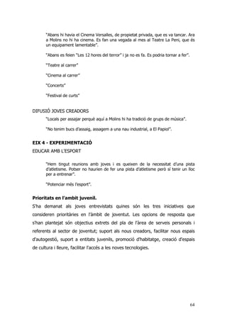 64
“Abans hi havia el Cinema Versalles, de propietat privada, que es va tancar. Ara
a Molins no hi ha cinema. Es fan una vegada al mes al Teatre La Peni, que és
un equipament lamentable”.
“Abans es feien “Les 12 hores del terror” i ja no es fa. Es podria tornar a fer”.
“Teatre al carrer”
“Cinema al carrer”
“Concerts”
“Festival de curts”
DIFUSIÓ JOVES CREADORS
“Locals per assajar perquè aquí a Molins hi ha tradició de grups de música”.
“No tenim bucs d’assaig, assagem a una nau industrial, a El Papiol”.
EIX 4 - EXPERIMENTACIÓ
EDUCAR AMB L'ESPORT
“Hem tingut reunions amb joves i es queixen de la necessitat d’una pista
d’atletisme. Potser no haurien de fer una pista d’atletisme però sí tenir un lloc
per a entrenar”.
“Potenciar més l’esport”.
Prioritats en l’ambit juvenil.
S'ha demanat als joves entrevistats quines són les tres iniciatives que
consideren prioritàries en l'àmbit de joventut. Les opcions de resposta que
s'han plantejat són objectius extrets del pla de l'àrea de serveis personals i
referents al sector de joventut; suport als nous creadors, facilitar nous espais
d'autogestió, suport a entitats juvenils, promoció d'habitatge, creació d'espais
de cultura i lleure, facilitar l'accés a les noves tecnologies.
 