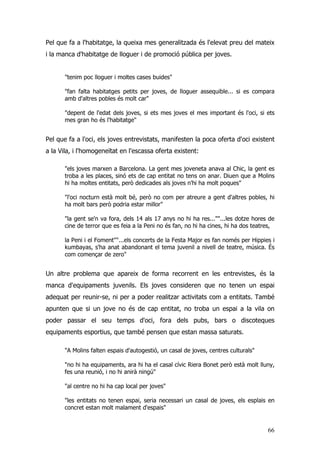66
Pel que fa a l'habitatge, la queixa mes generalitzada és l'elevat preu del mateix
i la manca d'habitatge de lloguer i de promoció pública per joves.
"tenim poc lloguer i moltes cases buides"
"fan falta habitatges petits per joves, de lloguer assequible... si es compara
amb d'altres pobles és molt car"
"depent de l'edat dels joves, si ets mes joves el mes important és l'oci, si ets
mes gran ho és l'habitatge"
Pel que fa a l'oci, els joves entrevistats, manifesten la poca oferta d'oci existent
a la Vila, i l'homogeneïtat en l'escassa oferta existent:
"els joves marxen a Barcelona. La gent mes joveneta anava al Chic, la gent es
troba a les places, sinó ets de cap entitat no tens on anar. Diuen que a Molins
hi ha moltes entitats, però dedicades als joves n'hi ha molt poques"
"l'oci nocturn està molt bé, però no com per atreure a gent d'altres pobles, hi
ha molt bars però podria estar millor"
"la gent se'n va fora, dels 14 als 17 anys no hi ha res...""...les dotze hores de
cine de terror que es feia a la Peni no és fan, no hi ha cines, hi ha dos teatres,
la Peni i el Foment""...els concerts de la Festa Major es fan només per Hippies i
kumbayas, s'ha anat abandonant el tema juvenil a nivell de teatre, música. És
com començar de zero"
Un altre problema que apareix de forma recorrent en les entrevistes, és la
manca d'equipaments juvenils. Els joves consideren que no tenen un espai
adequat per reunir-se, ni per a poder realitzar activitats com a entitats. També
apunten que si un jove no és de cap entitat, no troba un espai a la vila on
poder passar el seu temps d'oci, fora dels pubs, bars o discoteques
equipaments esportius, que també pensen que estan massa saturats.
"A Molins falten espais d'autogestió, un casal de joves, centres culturals"
"no hi ha equipaments, ara hi ha el casal cívic Riera Bonet però està molt lluny,
fes una reunió, i no hi anirà ningú"
"al centre no hi ha cap local per joves"
"les entitats no tenen espai, seria necessari un casal de joves, els esplais en
concret estan molt malament d'espais"
 