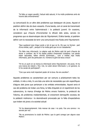 67
"fa falta un segon pavelló, l'actual està saturat, hi ha molts problemes amb els
horaris dels entrenaments"
La comunicació és un altre dels problemes que destaquen els joves. Aquest el
podríem definir des de dues vessants. D'una banda, com el canal de transmissió
de la informació entre l'administració i la població juvenil. En ocasions,
consideren que s'hauria d'incrementar la difusió dels actes, serveis i/o
programes que es desenvolupen des de l'Ajuntament. D'altra banda, el podríem
definir com la necessitat de tenir una comunicació mes fluïda amb l'Ajuntament:
"Que qualsevol jove tingui accés a tot el que es fa. Els que no formen part
d'una entitat, què? , perquè hi ha molta gent que no se n'assabenta."
"Fa falta mes informació. La pàgina web de Molins està bé però s'hauria de
donar a conèixer. No hi ha espais públics d'expressió ciutadana. Les parets
estan saturades, falten vitrines lluminoses..., com a entitat reps molta
informació, però els particulars no. S'entera la gent de boca a boca".
"Hi ha un punt on es trenca la informació entre l'Ajuntament i els joves. Hi ha
una manca de relació i, fins i tot, no volen donar informació. I, en general, no
hi ha canals de participació".
"Crec que seria molt important poder dir la teva. No ens escolten".
Aquests problemes es caracteritzen per ser comuns a pràcticament totes les
entitats. A més a més, hi una tota una sèrie de necessitats que són específiques
d'alguns dels joves que pertanyen a les entitats entrevistades. Aquest seria el
cas del problema de trobar una feina, la falta d'equitat en el repartiment de les
subvencions, la manca d'imatge de Molins envers l'exterior, la protecció de
l'idioma, els problemes mediambientals, el creixement demogràfic excessiu de
la població molinenca i la desmotivació provocada per la falta d'expectatives
que troben els joves a la societat actual:
"Hi ha desencantament. Vols marxar de casa i no pots. Fas una carrera i no
serveix per res".
"No es promociona la ciutat de Molins: que la gent conegui per alguna cosa
Molins".
 