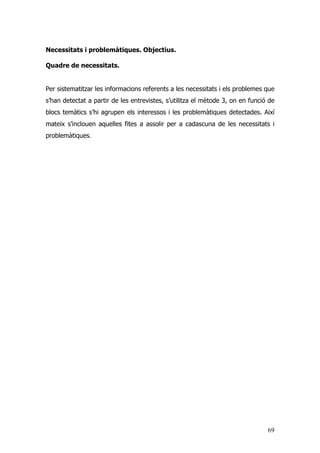 69
Necessitats i problemàtiques. Objectius.
Quadre de necessitats.
Per sistematitzar les informacions referents a les necessitats i els problemes que
s’han detectat a partir de les entrevistes, s’utilitza el mètode 3, on en funció de
blocs temàtics s’hi agrupen els interessos i les problemàtiques detectades. Així
mateix s’inclouen aquelles fites a assolir per a cadascuna de les necessitats i
problemàtiques.
 