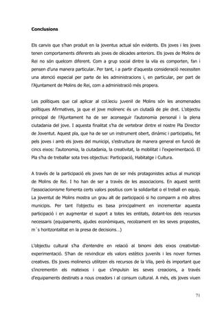 71
Conclusions
Els canvis que s’han produit en la joventus actual són evidents. Els joves i les joves
tenen comportaments diferents als joves de dècades anteriors. Els joves de Molins de
Rei no són quelcom diferent. Com a grup social dintre la vila es comporten, fan i
pensen d’una manera particular. Per tant, i a partir d’aquesta consideració necessiten
una atenció especial per parte de les administracions i, en particular, per part de
l’Ajuntament de Molins de Rei, com a administració més propera.
Les polítiques que cal aplicar al col.leciu juvenil de Molins són les anomenades
polítiques Afirmatives, ja que el jove molinenc és un ciutadà de ple dret. L’objectiu
principal de l’Ajuntament ha de ser aconseguir l’autonomia personal i la plena
ciutadania del jove. I aquesta finalitat s’ha de vertebrar dintre el nostre Pla Director
de Joventut. Aquest pla, que ha de ser un instrument obert, dinàmic i participatiu, fet
pels joves i amb els joves del municipi, s’estructura de manera general en funció de
cincs eixos: l’autonomia, la ciutadania, la creativitat, la mobilitat i l’experimentació. El
Pla s’ha de treballar sota tres objectius: Participació, Habitatge i Cultura.
A través de la participació els joves han de ser més protagonistes actius al municipi
de Molins de Rei. I ho han de ser a travès de les associacions. En aquest sentit
l’associacionisme fomenta certs valors positius com la solidaritat o el treball en equip.
La joventut de Molins mostra un grau alt de participació si ho comparm a mb altres
municipis. Per tant l’objectiu es basa principalment en incrementar aquesta
participació i en augmentar el suport a totes les entitats, dotant-los dels recursos
necessaris (equipaments, ajudes econòmiques, recolzament en les seves propostes,
m´s horitzontalitat en la presa de decisions…)
L’objectiu cultural s’ha d’entendre en relació al binomi dels eixos creativitat-
experimentació. S’han de reivindicar els valors estètics juvenils i les nover formes
creatives. Els joves molinencs utilitzen els recursos de la Vila, però és important que
s’incrementin els mateixos i que s’impulsin les seves creacions, a través
d’equipaments destinats a nous creadors i al consum cultural. A més, els joves viuen
 