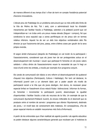 72
de manera diferent el seu temps d’oci i s’han de tenir en compte l’existència potencial
d’accions innovadores.
L’elevat preu de l’habitatge és un problema estructural que va més enllà dels límits de
la Vila de Molins de Rei. Tot i això, com a administració local ha d’establir
mecanismes per facilitar l’accès a l’habitatge, sobretot a la població juvenil que vol
independitzar-se i es troba amb uns preus massa elevats (lloguer i compra), fet que
condiciona la seva expulsió cap a zones perifèriques on els preus són en termes
relatius inferiors. Aquest ha de ser un dels tres objectius vertebradors dels Pla
director ja que l’autonomia del jove, passa, entre d’altres coses per gaudir de la seva
pròpia vivenda.
El segon àmbit d’actuaciuó (després de l’habitatge) on cal incidir és la participació i
l’associacionisme, considerant que els joves han de ser protagonistes actius en el
desenvolupament del municipi i veuen que participar-hi fomenta en els joves valors
solidaris i crítics dintre de l’associacionisme veuen la necessitat de que hi hagi un
nexe d’unió entre les entitats, a través per exemple d’un programa conjunt.
Els canals de comunicació són bàsics si ens referim al desenvolupament de qualsevol
d’aquest tres objectius (Participació, Cultura i Habitatge). Per tant cal destacar, la
informació juvenil com a un element bàsic per a poder assolir els nivells de
participació social a la Vila que els joves desitgen. Així doncs, és necessari posar
especial ènfasi en l’assoliment d’una relació fluïda i bidireccional. Informar és formar,
és fomentar i incrementar la participació juvenil, desenvolupar la igualtat
d’oportunitats i facilitar l’accès a tots els recursos de la Vila. Un exemple de que la
comunicació Ajuntament-Població Juvenil, és encara millorable és el desnivell que es
produeix entre el nombre de serveis i programes que ofereix l’Ajuntament, destinats
als joves, i el nivell baix de coneixement dels mateixos. En conseqüència, s’ha de
posar especial interès en establir mecanismes més forts d’informació.
A partir de les entrevistes que s’han realitzat als agents juvenils i als agents educatius
es poden destacar algunes característiques generals que recolzaen per sí mateixes la
 