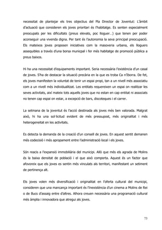 73
necessitat de plantejar els tres objectius del Pla Director de Joventut: L’àmbit
d’actuació que consideren els joves prioritari és l’habitatge. Es senten especialment
preocupats per les dificultats (preus elevats, poc lloguer…) que tenen per poder
aconseguir una vivenda digna. Per tant és l’autonomia la seva principal preocupació.
Els mateixos joves proposen iniciatives com la masoveria urbana, els lloguers
assequibles a través d’una borsa municpal i fer més habitatge de promoció pública a
preus baixos.
Hi ha una necessitat d’equipaments important. Seria necessària l’existència d’un casal
de joves. S’ha de destacar la situació precària en la que es troba Ca n’Iborra. De fet,
els joves manifesten la voluntat de tenir un espai propi, tan a un nivell més associatiu
com a un nivell més individualitzat. Les entitats requereixen un espai on realitzar les
seves activitats, així mateix tots aquells joves que no estan en cap entitat ni associats
no tenen cap espai on estar, a excepció de bars, discoteques i el carrer.
La setmana de la joventut és l’acció destinada als joves més ben valorada. Malgrat
això, hi ha una sol·licitud evident de més pressupost, més originalitat i més
heterogeneitat en les activitats.
Es detecta la demanda de la creació d’un consell de joves. En aquest sentit demanen
més codecisió i més apropament entre l’administració local i els joves.
Són reacis a l’expansió immobiliària del municipi. Allò que més els agrada de Molins
és la baixa densitat de població i el que això comporta. Aquest és un factor que
afovoreix que els joves es sentin més vinculats als territori, manifestant un setiment
de pertinença alt.
Els joves volen més diversificació i originalitat en l’oferta cultural del municipi,
consideren que una mancança important és l’inexistència d’un cinema a Molins de Rei
o de Bucs d’assaig entre d’altres. Alhora creuen necessària una programació cultural
més àmplia i innovadora que atregui als joves.
 