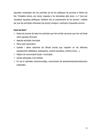 74
Aquestes necesistats són les prioritats de les les polítiques de joventut a Molins de
Rei. Treballem doncs, per donar resposta a les demandes dels joves i a l' hora per
visualitzar aquestes polítiques, facilitant així el coneixement de les accions i vetllant
per que els principals interessat (els joves) coneguin i participin d'aquestes accions.
Com ho fem?
Notes de premsa de totes les activitats que fem arribar als joves que han sol·licitat
rebre aquesta infrmació
Agenda activitats municipal
Plana web corporativa
Cartells i altres elements de difusió escrita que repartim en els diferents
equipaments (biblioteca, poliesportiu, centres educatius, centres cívics,…)
Mitjans de comunicació locals i municipals
Cartes adreçades a les entitats
En cas d' activitats mancomunades, comunicació als ajuntaments/administracions
implicades.
 