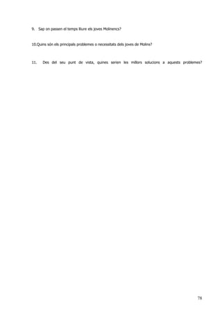 78
9. Sap on passen el temps lliure els joves Molinencs?
10.Quins són els principals problemes o necessitats dels joves de Molins?
11. Des del seu punt de vista, quines serien les millors solucions a aquests problemes?
 