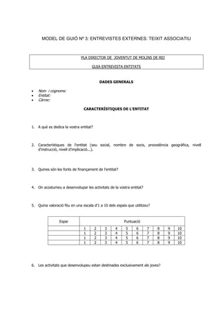 MODEL DE GUIÓ Nº 3: ENTREVISTES EXTERNES: TEIXIT ASSOCIATIU
PLA DIRECTOR DE JOVENTUT DE MOLINS DE REI
GUIA ENTREVISTA ENTITATS
DADES GENERALS
• Nom i cognoms:
• Entitat:
• Càrrec:
CARACTERÍSTIQUES DE L'ENTITAT
1. A què es dedica la vostra entitat?
2. Característiques de l'entitat (seu social, nombre de socis, procedència geogràfica, nivell
d'instrucció, nivell d'implicació...).
3. Quines són les fonts de finançament de l'entitat?
4. On acostumeu a desenvolupar les activitats de la vostra entitat?
5. Quina valoració féu en una escala d'1 a 10 dels espais que utilitzeu?
Espai Puntuació
1 2 3 4 5 6 7 8 9 10
1 2 3 4 5 6 7 8 9 10
1 2 3 4 5 6 7 8 9 10
1 2 3 4 5 6 7 8 9 10
6. Les activitats que desenvolupeu estan destinades exclusivament als joves?
 