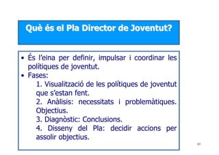 83
QQuuèè ééss eell PPllaa DDiirreeccttoorr ddee JJoovveennttuutt??
• És l’eina per definir, impulsar i coordinar les
polítiques de joventut.
• Fases:
1. Visualització de les polítiques de joventut
que s’estan fent.
2. Anàlisis: necessitats i problemàtiques.
Objectius.
3. Diagnòstic: Conclusions.
4. Disseny del Pla: decidir accions per
assolir objectius.
 