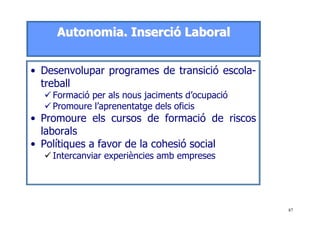 87
AAuuttoonnoommiiaa.. IInnsseerrcciióó LLaabboorraall
• Desenvolupar programes de transició escola-
treball
Formació per als nous jaciments d’ocupació
Promoure l’aprenentatge dels oficis
• Promoure els cursos de formació de riscos
laborals
• Polítiques a favor de la cohesió social
Intercanviar experiències amb empreses
 