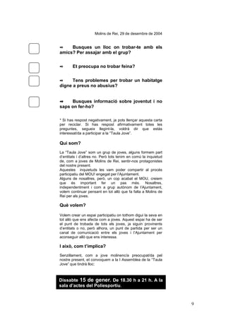 9
Molins de Rei, 29 de desembre de 2004
✒ Busques un lloc on trobar-te amb els
amics? Per assajar amb el grup?
✒ Et preocupa no trobar feina?
✒ Tens problemes per trobar un habitatge
digne a preus no abusius?
✒✒✒✒ Busques informació sobre joventut i no
saps on fer-ho?
* Si has respost negativament, ja pots llençar aquesta carta
per reciclar. Si has respost afirmativament totes les
preguntes, segueix llegint-la, voldrà dir que estàs
interessat/da a participar a la “Taula Jove”.
Qui som?
La “Taula Jove” som un grup de joves, alguns formem part
d’entitats i d’altres no. Però tots tenim en comú la inquietud
de, com a joves de Molins de Rei, sentir-nos protagonistes
del nostre present.
Aquestes inquietuds les vam poder compartir al procés
participatiu del MOU! engegat per l’Ajuntament.
Alguns de nosaltres, però, un cop acabat el MOU, creiem
que és important fer un pas més. Nosaltres,
independentment i com a grup autònom de l’Ajuntament,
volem continuar pensant en tot allò que fa falta a Molins de
Rei per als joves.
Què volem?
Volem crear un espai participatiu on tothom digui la seva en
tot allò que ens afecta com a joves. Aquest espai ha de ser
el punt de trobada de tots els joves, ja siguin provinents
d’entitats o no, però alhora, un punt de partida per ser un
canal de comunicació entre els joves i l’Ajuntament per
aconseguir allò que ens interessa.
I això, com t’implica?
Senzillament, com a jove molinenc/a preocupat/da pel
nostre present, et convoquem a la I Assemblea de la “Taula
Jove” que tindrà lloc:
En aquesta assemblea, entre totes i tots, posarem les bases
del que volem ser i com ens volem organitzar.
Dissabte 15 de gener. De 18.30 h a 21 h. A la
sala d’actes del Poliesportiu.
 