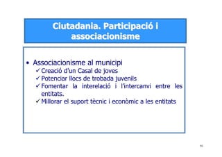 91
CCiiuuttaaddaanniiaa.. PPaarrttiicciippaacciióó ii
aassssoocciiaacciioonniissmmee
• Associacionisme al municipi
Creació d’un Casal de joves
Potenciar llocs de trobada juvenils
Fomentar la interelació i l’intercanvi entre les
entitats.
Millorar el suport tècnic i econòmic a les entitats
 