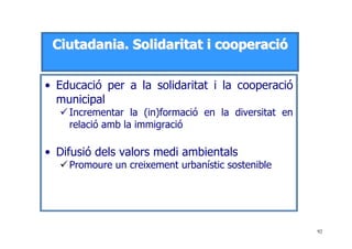 92
CCiiuuttaaddaanniiaa.. SSoolliiddaarriittaatt ii ccooooppeerraacciióó
• Educació per a la solidaritat i la cooperació
municipal
Incrementar la (in)formació en la diversitat en
relació amb la immigració
• Difusió dels valors medi ambientals
Promoure un creixement urbanístic sostenible
 