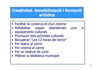 95
CCrreeaattiivviittaatt.. SSeennssiibbiilliittzzaacciióó ii ffoorrmmaacciióó
aarrttííssttiiccaa
• Facilitar la construcció d’un cinema
• Rehabilitar espais abandonats com a
equipaments culturals
• Promoure més activitats culturals
• Recuperar “Les 12 hores del terror”
• Fer teatre al carrer
• Fer cinema al carrer
• Fer un festival de curts
• Millorar la biblioteca municipal
 