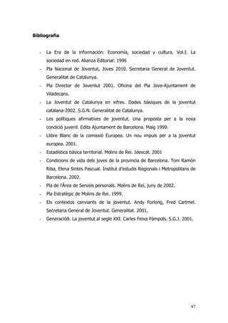 97
Bibliografia
- La Era de la información: Economía, sociedad y cultura. Vol.I. La
sociedad en red. Alianza Editorial: 1996
- Pla Nacional de Joventut, Joves 2010. Secretaria General de Joventut.
Generalitat de Catalunya.
- Pla Director de Joventut 2001. Oficina del Pla Jove-Ajuntament de
Viladecans.
- La Joventut de Catalunya en xifres. Dades bàsiques de la joventut
catalana-2002. S.G.N. Generalitat de Catalunya.
- Les polítiques afirmatives de joventut. Una proposta per a la nova
condició juvenil. Edita Ajuntament de Barcelona. Maig 1999.
- Llibre Blanc de la comissió Europea. Un nou impuls per a la joventut
europea. 2001.
- Estadística básica territorial. Molins de Rei. Idescat. 2001
- Condicions de vida dels joves de la provincia de Barcelona. Toni Ramón
Riba, Elena Sintes Pascual. Institut d’estudis Regionals i Metropolitans de
Barcelona. 2002.
- Pla de l’Àrea de Serveis personals. Molins de Rei, juny de 2002.
- Pla Estratègic de Molins de Rei. 1999.
- Els contextos canviants de la joventut. Andy Forlong, Fred Cartmel.
Secretaria General de Joventut. Generalitat. 2001.
- Generació@. La joventut al segle XXI. Carles Feixa Pàmpols. S.G.J. 2001.
 