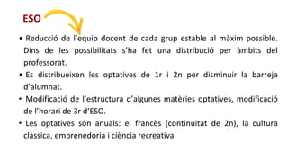 • Reducció de l’equip docent de cada grup estable al màxim possible.
Dins de les possibilitats s’ha fet una distribució per àmbits del
professorat.
• Es distribueixen les optatives de 1r i 2n per disminuir la barreja
d’alumnat.
• Modificació de l’estructura d’algunes matèries optatives, modificació
de l’horari de 3r d’ESO.
• Les optatives són anuals: el francès (continuïtat de 2n), la cultura
clàssica, emprenedoria i ciència recreativa
ESO
 