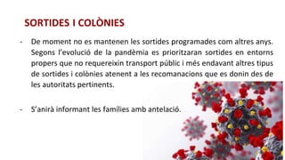 SORTIDES I COLÒNIES
- De moment no es mantenen les sortides programades com altres anys.
Segons l’evolució de la pandèmia es prioritzaran sortides en entorns
propers que no requereixin transport públic i més endavant altres tipus
de sortides i colònies atenent a les recomanacions que es donin des de
les autoritats pertinents.
- S’anirà informant les famílies amb antelació.
 