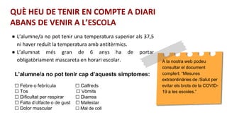 A la nostra web podeu
consultar el document
complert: “Mesures
extraordinàries de /Salut per
evitar els brots de la COVID-
19 a les escoles.”
L’alumne/a no pot tenir cap d’aquests símptomes:
☐ Febre o febrícula ☐ Calfreds
☐ Tos ☐ Vòmits
☐ Dificultat per respirar ☐ Diarrea
☐ Falta d’olfacte o de gust ☐ Malestar
☐ Dolor muscular ☐ Mal de coll
● L’alumne/a no pot tenir una temperatura superior als 37,5
ni haver reduït la temperatura amb antitèrmics.
● L’alumnat més gran de 6 anys ha de portar
obligatòriament mascareta en horari escolar.
QUÈ HEU DE TENIR EN COMPTE A DIARI
ABANS DE VENIR A L’ESCOLA
 