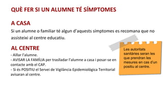 QUÈ FER SI UN ALUMNE TÉ SÍMPTOMES
A CASA
Si un alumne o familiar té algun d’aquests símptomes es recomana que no
assisteixi al centre educatiu.
AL CENTRE
- Aïllar l’alumne.
- AVISAR LA FAMÍLIA per traslladar l’alumne a casa i posar-se en
contacte amb el CAP.
- Si és POSITIU el Servei de Vigilància Epidemiològica Territorial
avisaran al centre.
Les autoritats
sanitàries seran les
que prendran les
mesures en cas d’un
positiu al centre.
 