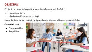 OBJECTIUS
L’objectiu principal és l’organització de l’escola segons el Pla Salut:
- minimitzar riscos
- pla d’actuació en cas de contagi
En cas de detectar-se contagis, qui pren les decisions és el Departament de Salut.
Conceptes clau:
● Grups estables
● Traçabilitat
 