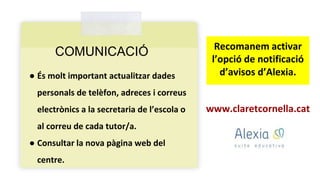 COMUNICACIÓ
● És molt important actualitzar dades
personals de telèfon, adreces i correus
electrònics a la secretaria de l’escola o
al correu de cada tutor/a.
● Consultar la nova pàgina web del
centre.
www.claretcornella.cat
Recomanem activar
l’opció de notificació
d’avisos d’Alexia.
 