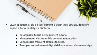 • Quan apliquem el pla de confinament d’algun grup estable, donarem
suport a l’aprenentatge a distància:
■ Reforçant la funció del seguiment tutorial
■ Mantenint els vincles amb la comunitat educativa.
■ Comunicació freqüent amb les famílies.
■ Acompanyar la dimensió digital del nou entorn d’aprenentatge
 