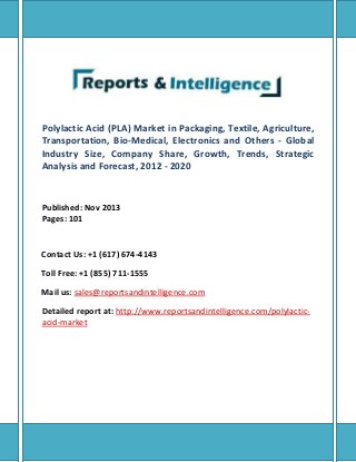 Polylactic Acid (PLA) Market in Packaging, Textile, Agriculture,
Transportation, Bio-Medical, Electronics and Others - Global
Industry Size, Company Share, Growth, Trends, Strategic
Analysis and Forecast, 2012 - 2020
Published: Nov 2013
Pages: 101
Contact Us: +1 (617) 674-4143
Toll Free: +1 (855) 711-1555
Mail us: sales@reportsandintelligence.com
Detailed report at: http://www.reportsandintelligence.com/polylactic-
acid-market
 
