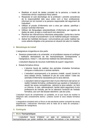 Realitzar el recull de dades complert de la persona, a través de
         l’entrevista clínica i exploració física adient.
         Respectar el codi deontològic de la professió i prendre consciència
         de la responsabilitat dels seus actes com a futur professional,
         informant en tot moment a la persona responsable del seguiment de
         l’estudiant.
         Utilitzar el procés d’infermeria com a eina per valorar, planificar i
         avaluar l’activitat infermera
         Utilitzar els llenguatges estandarditzats d’infermeria pel registre de
         dades de salut, ja sigui a nivell escrit com electrònic
         Planificar les intervencions infermeres adequades i portar-les a terme
         tenint en compte el procediment i ús de material adequat i necessari.
         Aplicar les habilitats tècniques i comunicatives per poder realitzar les
         cures adients dirigides a les persones en situació de salut i/o malaltia.


4. Metodologia de treball

   L’assignatura s’organitza en dos parts:
      Sessions presencials a la universitat, on el professor exposa el contingut
      i realitzarà demostració de les teoricpràctiques corresponents a
      l’assignatura, mòdul 1; i els alumnes realitzen les demostracions.
      L’estudiant disposa de recursos multimèdia de suport i seguiment.
      Estada formativa clínica:
          o L’alumne haurà de realitzar dos períodes d’estades formatives
            clíniques a institucions o centres sanitaris.
          o L’estudiant acompanyarà a la persona (malalt, usuari) durant la
            seva estada clínica, realitzant el pla de cures adient i totes les
            activitats d’infermeria necessàries per la seva atenció.
          o   L’estudiant rebrà el seguiment diari d’un/a infermer/a del servei on
              realitzi l’estada formativa, professional que ajudarà a l’estudiant a
              assolir les seves competències, valorarà la seva estada i en farà
              un informe. A més, setmanalment, també rebrà seguiment d’un/a
              professor/a de l’escola, per fer la valoració l’evolució de l’estada
              formativa, així com del dossier electrònic i pla de cures.
   L’estudiant haurà de complimentar un portafolis, en el que haurà de mostrar la
   integració dels coneixements teòrics i pràctics durant la seva estada formativa
   clínica.
   L’assignatura comptarà amb un fòrum on els estudiants podran compartir les seves
   experiències i intercanviar informació amb la resta de la resta de companys i
   professors de l’assignatura.

5. Continguts

1. Mòdul Teoricpràctiques
       L’estudiant haurà d’obtenir un apte en cadascuna de les
teoricpràctiques per poder realitzar les estades formatives a les institucions
 