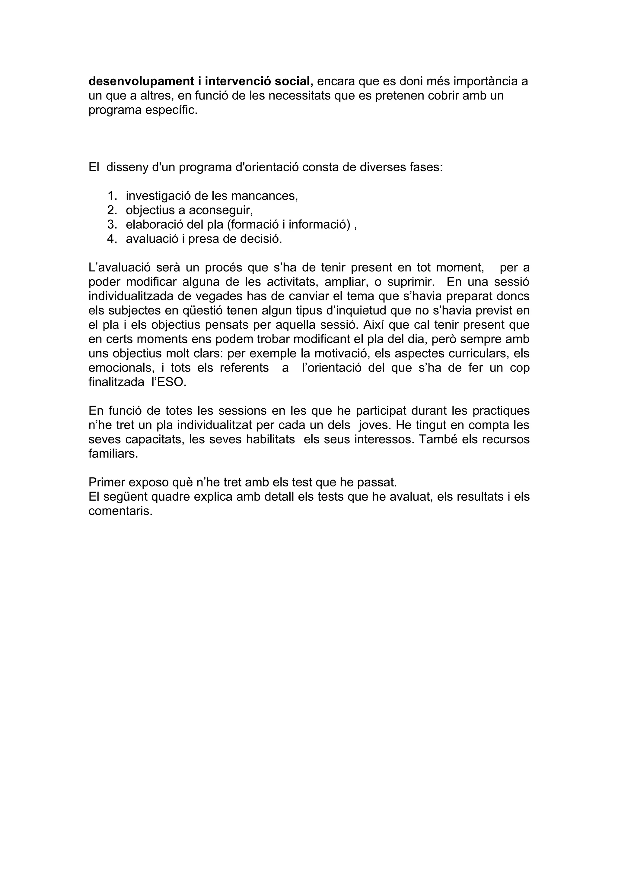 desenvolupament i intervenció social, encara que es doni més importància a
un que a altres, en funció de les necessitats que es pretenen cobrir amb un
programa específic.



El disseny d'un programa d'orientació consta de diverses fases:

   1.   investigació de les mancances,
   2.   objectius a aconseguir,
   3.   elaboració del pla (formació i informació) ,
   4.   avaluació i presa de decisió.

L’avaluació serà un procés que s’ha de tenir present en tot moment, per a
poder modificar alguna de les activitats, ampliar, o suprimir. En una sessió
individualitzada de vegades has de canviar el tema que s’havia preparat doncs
els subjectes en qüestió tenen algun tipus d’inquietud que no s’havia previst en
el pla i els objectius pensats per aquella sessió. Així que cal tenir present que
en certs moments ens podem trobar modificant el pla del dia, però sempre amb
uns objectius molt clars: per exemple la motivació, els aspectes curriculars, els
emocionals, i tots els referents a l’orientació del que s’ha de fer un cop
finalitzada l’ESO.

En funció de totes les sessions en les que he participat durant les practiques
n’he tret un pla individualitzat per cada un dels joves. He tingut en compta les
seves capacitats, les seves habilitats els seus interessos. També els recursos
familiars.

Primer exposo què n’he tret amb els test que he passat.
El següent quadre explica amb detall els tests que he avaluat, els resultats i els
comentaris.
 