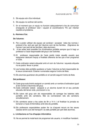 PLA D’US DE LES TIC.
5. Els equips són d'ús individual.
6. Els equips no sortiran del centre.
7. En el moment que un equip no funcioni adequadament s’ha de comunicar
enseguida al professor tutor i aquest al coordinador/a TIC per intentar
resoldre el problema.
b.- Normes d’ús:
De l’alumne:
8. Per a poder utilitzar els equips cal conèixer i acceptar totes les normes i
protocol d’ús, tant per part de l’alumne com de les famílies. (Signatura de
l’annex I per part de les famílies i dels alumnes).
9. A les aules serà possible l'ús d'ordinadors portàtils sempre que hi hagi un
professor a l’aula responsable del grup o de l’activitat.
10.El professor responsable de l'aula podrà instar aquells usuaris que
estigueren dedicant l'equip a finalitats diferents de les que s’han programat
a l’aula.
11.Cada ordinador estarà etiquetat amb el nom de l’alumne i aquesta etiqueta
no es podrà llevar ni pintar.
12.Les fundes dels portàtils quedaran a l’aula i l’alumne es farà responsable de
la seua conservació. Estaran numerades segons l’ordre de llista.
13.Els alumnes guardaran els portàtils en el carretó seguint l’ordre de llista
Del professor:
14.Cada grup-aula tindrà assignat un carretó amb un nombre d’ordinadors igual
al de número d’alumnes del grup.
15.Cada ordinador estarà assignat a un alumne durant tot el seu període
educatiu del tercer cicle, promocioni o no.
16.Els tutors del grup són els responsables de carregar les bateries dels
portàtils amb els carretons. Mai es connectaran tots els carretons
simultàniament.
17.Els carretons seran a les aules de 9h a 14 h i al finalitzar la jornada es
tornaran a l’aula d’informàtica amb tots els portàtils.
18.Els professors especialistes poden fer ús d’aquest recurs en les seues
classes tenint cura del transport i ús dels portàtils per part dels alumnes.
c.- Limitacions en l'us d'equips informàtics
19. No es permet la instal·lació de programari als usuaris, ni modificar l'existent.
10
 