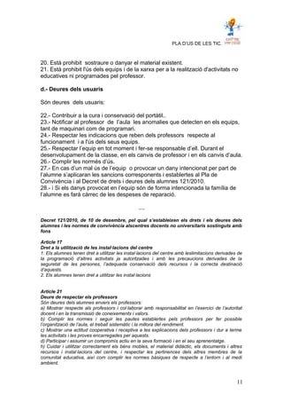 PLA D’US DE LES TIC.
20. Està prohibit sostraure o danyar el material existent.
21. Està prohibit l'ús dels equips i de la xarxa per a la realització d'activitats no
educatives ni programades pel professor.
d.- Deures dels usuaris
Són deures dels usuaris:
22.- Contribuir a la cura i conservació del portàtil..
23.- Notificar al professor de l’aula les anomalies que detecten en els equips,
tant de maquinari com de programari.
24.- Respectar les indicacions que reben dels professors respecte al
funcionament i a l'ús dels seus equips.
25.- Respectar l’equip en tot moment i fer-se responsable d’ell. Durant el
desenvolupament de la classe, en els canvis de professor i en els canvis d’aula.
26.- Complir les normés d’ús.
27.- En cas d’un mal ús de l’equip o provocar un dany intencionat per part de
l’alumne s’aplicaran les sancions corresponents i establertes al Pla de
Convivència i al Decret de drets i deures dels alumnes 121/2010.
28.- i Si els danys provocat en l’equip són de forma intencionada la família de
l’alumne es farà càrrec de les despeses de reparació.
....
Decret 121/2010, de 10 de desembre, pel qual s’estableixen els drets i els deures dels
alumnes i les normes de convivència alscentres docents no universitaris sostinguts amb
fons
Article 17
Dret a la utilització de les instal·lacions del centre
1. Els alumnes tenen dret a utilitzar les instal·lacions del centre amb leslimitacions derivades de
la programació d’altres activitats ja autoritzades i amb les precaucions derivades de la
seguretat de les persones, l’adequada conservació dels recursos i la correcta destinació
d’aquests.
2. Els alumnes tenen dret a utilitzar les instal·lacions
Article 21
Deure de respectar els professors
Són deures dels alumnes envers els professors:
a) Mostrar respecte als professors i col·laborar amb responsabilitat en l’exercici de l’autoritat
docent i en la transmissió de coneixements i valors.
b) Complir les normes i seguir les pautes establertes pels professors per fer possible
l’organització de l’aula, el treball sistemàtic i la millora del rendiment.
c) Mostrar una actitud cooperativa i receptiva a les explicacions dels professors i dur a terme
les activitats i les proves encarregades per aquests.
d) Participar i assumir un compromís actiu en la seva formació i en el seu aprenentatge.
h) Cuidar i utilitzar correctament els béns mobles, el material didàctic, els documents i altres
recursos i instal·lacions del centre, i respectar les pertinences dels altres membres de la
comunitat educativa, així com complir les normes bàsiques de respecte a l’entorn i al medi
ambient.
11
 