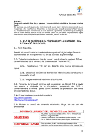 PLA D’US DE LES TIC.
Article 45
Reparació material dels danys causats i responsabilitat subsidiària de pares o tutors
legals
Els alumnes que, individualment o col·lectivament, causin danys de forma intencionada o per
negligència a les instal·lacions del centre o al material, están obligats a reparar el dany causat
o a rescabalar el cost econòmic de la seva reparació. Igualment, els alumnes que sostraguin
béns al centre han de restituir el que han sostret. En tot cas, els pares o representants legals
dels alumnes en són responsables civils en els termes prevists en les lleis.
E.- PLA DE FORMACIÓ DEL PROFESSORAT. A DISTÀNCIA I COM
A FORMACIÓ EN CENTRES.
E.I.- Punt de partida.
Recollir informació inicial sobre el nivell de capacitació digital del professorat i
sobre l’interès en incorporar les TIC en les activitats d’aprenentatge.
E.2.- Treball amb els docents des del centre i coordinat per la comissió TIC per
permetre l’avanç de la formació del professorat en l’ús de les TIC.
E.2.a.- Recolzament TIC per als docents amb menys competència
digital.
E.2.b.- Elaboració i distribució de materials interactius relacionats amb el
monogràfic anual.
E.2.c.- Integrar materials interactius al currículum.
E.3.- Fomentar la formació contínua del professorat en l’àmbit TIC a través
dels cursos a distància de la Conselleria, presencials del CEP o
tallers/seminaris al centre i petits cursos impartits pel professorat del centre
amb competència digital.
E.4.- Potenciar els entorns de la Conselleria :
http://ieduca.caib.es/
http://www.innovacions.cat/
E.5.- Motivar la creació de materials informàtics, blogs, etc per part del
professorat.
DESENVOLUPAMENT DEL PROJECTE curs 2010-11
OBJECTIUS
Actualitzar al professorat davant les noves dotacions de
material i programari TIC.
Oferir nous recursos pel treball del professor dins l’aula.
Fer ús habitual dels recursos tecnològics disponibles.
TEMPORALITZACIÓ Dues sessions de 4 h, de pissarres i monoportàtils
impartides per l’empresa subministradora del material del
12
 