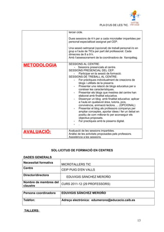 PLA D’US DE LES TIC.
tercer cicle.
Dues sessions de 4 h per a cada microtaller impartides per
personal especialitzat assignat pel CEP.
Una sessió setmanal (opcional) de treball personal i/o en
grup a l’aula de TICs per part del professorat. Cada
dimecres de 8 a 9 h.
Amb l’assessorament de la coordinadora de Xarxipèlag.
METODOLOGIA SESSIONS AL CENTRE:
- Sessions presencials al centre.
SESSIONS PRESENCIAL DEL CEP:
- Participar en la sessió de formació.
SESSIONS DE TREBALL AL CENTRE:
- Fer pràctiques individualment de creacions de
blogs i utilitats de la pissarra.
- Presentar una relació de blogs educatius per a
conèixer les característiques.
- Presentar els blogs que mestres del centre han
elaborat amb finalitat educativa.
- Dissenyar un blog amb finalitat educativa: aplicar
a l’aula en qualsevol àrea, tutoria, jocs,
convivència, animació lectora, ... (OPCIONAL)
- Presentar el blog als professors companys per
ampliar conceptes, aportar idees i fer un debat en
positiu de com millorar-lo per aconseguir els
objectius proposats.
- Fer practiques amb la pissarra digital.
- .
AVALUACIÓ: Avaluació de les sessions impartides.
Anàlisi de les activitats proposades pels professors.
Assistència a les sessions.
SOL·LICITUD DE FORMACIÓ EN CENTRES
DADES GENERALS
Necessitat formativa
MICROTALLERS TIC
Centre
CEIP PUIG D’EN VALLS
Director/directora
EDUVIGIS SÁNCHEZ MEROÑO
Nombre de membres del
claustre
CURS 2011-12 (29 PROFESSORS)
Persona coordinadora EDUVIGIS SÁNCHEZ MEROÑO
Telèfon: Adreça electrònica: edumerono@educacio.caib.es
TALLERS:
13
 