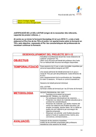 PLA D’US DE LES TIC.
JUSTIFICACIÓ DE LA SOL·LICITUD (origen de la necessitat, fets rellevants,
capacitat de produir millores...)
Al centre es va iniciar la formació Xarxipèlag 2.0 el curs 2010-11, a més s’està
elaborant el Pla d’ús de les TICs al centre i un apartat tracta sobre la formació en
TICs, pels objectius expossats al Pla i les característiques del professorats és
necessari continuar la formació.
DESENVOLUPAMENT DEL PROJECTE 2011-12
OBJECTIUS
Actualitzar al professorat davant les noves dotacions de
material i programari TIC.
Oferir nous recursos pel treball del professor dins l’aula.
Fer ús habitual dels recursos tecnològics disponibles.
TEMPORALITZACIÓ Dues sessions de 4 h per a cada microtaller impartides per
personal especialitzat assignat pel CEP.
Una sessió setmanal de treball personal i/o en grup a
l’aula de TICs per part del professorat. Cada dimecres de
8 a 9 h.
Amb l’assessorament de la coordinadora de Xarxipèlag.
En total 12 sessions . Hi haurà un control d’assistència.
Sessions de treball personal individual.
SOL·LICITAR:
Sol·licitar crèdits de formació per les 20 hores de formació
METODOLOGIA SESSIÓ PRESENCIAL DEL CEP:
- Participar en la sessió de formació.
SESSIONS DE TREBALL AL CENTRE:
- Fer pràctiques individualment de creacions ......
- Presentar una relació de materials educatius per a
conèixer les característiques.
- Presentar els materials que els/les mestres del
centre han elaborat amb finalitat educativa, per
ampliar conceptes, aportar idees i fer un debat en
positiu de com millorar-lo per aconseguir els
objectius proposats.
- Dissenyar una activitat amb finalitat educativa:
aplicar a l’aula en qualsevol àrea, tutoria, jocs,
convivència, animació lectora, ...
AVALUACIÓ: Avaluació de les sessions impartides.
Anàlisi de les activitats proposades pels professors.
Assistència a les sessions de treball.
Edició d’imatges digitals
Mapes a la xarxa (Google Earth)
14
 