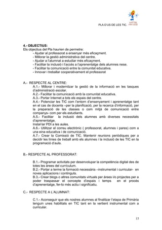 PLA D’US DE LES TIC.
4.- OBJECTIUS:
Els objectius del Pla haurien de permetre:
- Ajudar al professorat a ensenyar més eficaçment.
- Millorar la gestió administrativa del centre.
- Ajudar a l’alumnat a estudiar més eficaçment.
- Facilitar la inclusió i l’accés a l’aprenentatge dels alumnes nese.
- Facilitar la comunicació entre la comunitat educativa.
- Innovar i treballar cooperativament el professorat
A.- RESPECTE AL CENTRE:
A.1.- Millorar i modernitzar la gestió de la informació en les tasques
d’administració escolar.
A.2.- Facilitar la comunicació amb la comunitat educativa.
A.3.- Portar Internet a tots els espais del centre.
A.4.- Potenciar les TIC com l’entorn d’ensenyament i aprenentatge tant
en el cas de docents –per la planificació, per la recerca d’informació, per
la preparació de les classes o com mitjà de comunicació entre
companys- com per els estudiants.
A.5.- Facilitar la inclusió dels alumnes amb diverses necessitats
d’aprenentatge.
Instal·lar PDI a les aules.
A.6.- Utilitzar el correu electrònic ( professorat, alumnes i pares) com a
una eina educativa i de comunicació.
A.7.- Crear la Comissió de TIC. Mantenir reunions periòdiques per a
decidir les línies de treball amb els alumnes i la inclusió de les TIC en la
programació d’aula.
B.- RESPECTE AL PROFESSORAT:
B.1.- Programar activitats per desenvolupar la competència digital des de
totes les àrees del currículum.
B.2.- Portar a terme la formació necessària –instrumental i curricular- en
noves aplicacions i continguts.
B.3.- Crear blogs o altres comunitats virtuals per àrees i/o projectes per a
poder traspassar el concepte d’espais i temps en el procés
d’aprenentatge, fer-lo més actiu i significatiu.
C.- RESPECTE A L’ALUMNAT:
C.1.- Aconseguir que els nostres alumnes al finalitzar l’etapa de Primària
tenguin unes habilitats en TIC tant en la vertient instrumental com a
curricular.
15
 