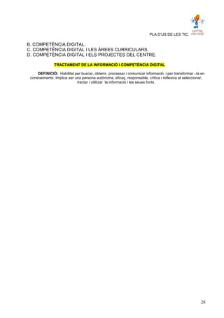 PLA D’US DE LES TIC.
B. COMPETÈNCIA DIGITAL.
C. COMPETÈNCIA DIGITAL I LES ÀREES CURRICULARS.
D. COMPETÈNCIA DIGITAL I ELS PROJECTES DEL CENTRE.
TRACTAMENT DE LA INFORMACIÓ I COMPETÈNCIA DIGITAL
DEFINICIÓ: Habilitat per buscar, obtenir, processar i comunicar informació, i per transformar –la en
coneixements. Implica ser una persona autònoma, eficaç, responsable, crítica i reflexiva al seleccionar,
tractar i utilitzar la informació i les seues fonts.
28
 