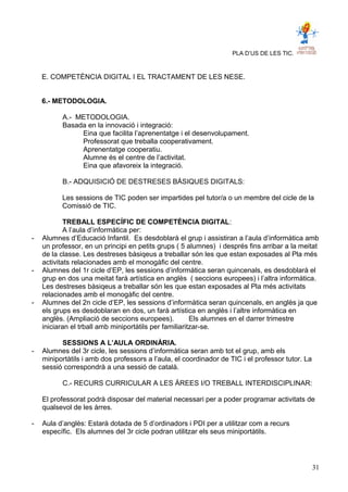 PLA D’US DE LES TIC.
E. COMPETÈNCIA DIGITAL I EL TRACTAMENT DE LES NESE.
6.- METODOLOGIA.
A.- METODOLOGIA.
Basada en la innovació i integració:
Eina que facilita l’aprenentatge i el desenvolupament.
Professorat que treballa cooperativament.
Aprenentatge cooperatiu.
Alumne és el centre de l’activitat.
Eina que afavoreix la integració.
B.- ADQUISICIÓ DE DESTRESES BÀSIQUES DIGITALS:
Les sessions de TIC poden ser impartides pel tutor/a o un membre del cicle de la
Comissió de TIC.
TREBALL ESPECÍFIC DE COMPETÈNCIA DIGITAL:
A l’aula d’informàtica per:
- Alumnes d’Educació Infantil. Es desdoblarà el grup i assistiran a l’aula d’informàtica amb
un professor, en un principi en petits grups ( 5 alumnes) i després fins arribar a la meitat
de la classe. Les destreses bàsiqeus a treballar són les que estan exposades al Pla més
activitats relacionades amb el monogàfic del centre.
- Alumnes del 1r cicle d’EP, les sessions d’informàtica seran quincenals, es desdoblarà el
grup en dos una meitat farà artística en anglès ( seccions europees) i l’altra informàtica.
Les destreses bàsiqeus a treballar són les que estan exposades al Pla més activitats
relacionades amb el monogàfic del centre.
- Alumnes del 2n cicle d’EP, les sessions d’informàtica seran quincenals, en anglès ja que
els grups es desdoblaran en dos, un farà artística en anglès i l’altre informàtica en
anglès. (Ampliació de seccions europees). Els alumnes en el darrer trimestre
iniciaran el trball amb miniportàtils per familiaritzar-se.
SESSIONS A L’AULA ORDINÀRIA.
- Alumnes del 3r cicle, les sessions d’informàtica seran amb tot el grup, amb els
miniportàtils i amb dos professors a l’aula, el coordinador de TIC i el professor tutor. La
sessió correspondrà a una sessió de català.
C.- RECURS CURRICULAR A LES ÀREES I/O TREBALL INTERDISCIPLINAR:
El professorat podrà disposar del material necessari per a poder programar activitats de
qualsevol de les àrres.
- Aula d’anglès: Estarà dotada de 5 d’ordinadors i PDI per a utilitzar com a recurs
específic. Els alumnes del 3r cicle podran utilitzar els seus miniportàtils.
31
 