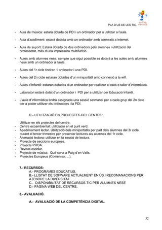 PLA D’US DE LES TIC.
- Aula de música: estarà dotada de PDI i un ordinador per a utilitzar a l’aula.
- Aula d’acolliment: estarà dotada amb un ordinador amb connexió a internet.
- Aula de suport. Estarà dotada de dos ordinadors pels alumnes i utilització del
professorat, més d’una impressora multifunció.
- Aules amb alumnes nese, sempre que sigui possible es dotarà a les aules amb alumnes
nese amb un ordinador a l’aula.
- Aules del 1r cicle tindran 1 ordinador i una PDI.
- Aules del 2n cicle estaran dotades d’un miniportàtil amb connexió a la wifi.
- Aules d’Infantil: estaran dotades d’un ordinador per realitzar el racó o taller d’informàtica.
- Laboratori estarà dotat d’un ordinador i PDI per a utilitzar per Educació Infantil.
- L’aula d’informàtica tindrà assignada una sessió setmanal per a cada grup del 2n cicle
per a poder utilitzar els ordinadors i la PDI.
D.- UTILITZACIÓ EN PROJECTES DEL CENTRE:
Utilitzar en els projectes del centre:
- Centre ecoambiental: utilització en el punt verd.
- Apadrinament lector. Utilització dels miniportàtils per part dels alumnes del 3r cicle
durant el tercer trimestre per presentar lectures als alumnes del 1r cicle.
- Animació lectora: utilitzar en la sessió de lectura.
- Projecte de seccions europees.
- Projecte PROA.
- Revista escolar.
- Projecte de música: Què sona a Puig d’en Valls.
- Projectes Europeus (Comenisu, ...).
7.- RECURSOS:
A.- PROGRAMES EDUCATIUS.
B.- LLISTAT DE SOFWARE ACTUALMENT EN ÚS I RECOMANACIONS PER
ATENDRE LA DIVERSITAT.
C.- DISPONIBILITAT DE RECURSOS TIC PER ALUMNES NESE
D.- PÀGINA WEB DEL CENTRE.
8.- AVALUACIÓ.
A.- AVALUACIÓ DE LA COMPETÈNCIA DIGITAL.
32
 