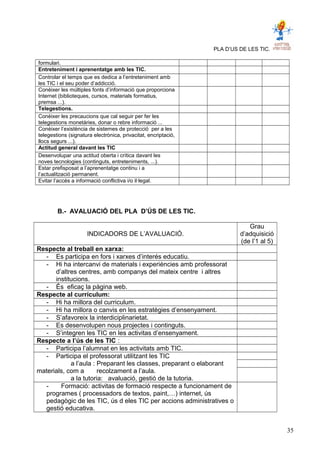 PLA D’US DE LES TIC.
formulari.
Entreteniment i aprenentatge amb les TIC.
Controlar el temps que es dedica a l’entreteniment amb
les TIC i el seu poder d’addicció.
Conèixer les múltiples fonts d’informació que proporciona
Internet (biblioteques, cursos, materials formatius,
premsa ...).
Telegestions.
Conèixer les precaucions que cal seguir per fer les
telegestions monetàries, donar o rebre informació ...
Conèixer l’existència de sistemes de protecció per a les
telegestions (signatura electrònica, privacitat, encriptació,
llocs segurs ...).
Actitud general davant les TIC
Desenvolupar una actitud oberta i crítica davant les
noves tecnologies (continguts, entreteniments, ...).
Estar prefisposat a l’aprenentatge continu i a
l’actualització permanent.
Evitar l’accés a informació conflictiva i/o il·legal.
B.- AVALUACIÓ DEL PLA D’ÚS DE LES TIC.
INDICADORS DE L’AVALUACIÓ.
Grau
d’adquisició
(de l’1 al 5)
Respecte al treball en xarxa:
- Es participa en fors i xarxes d’interés educatiu.
- Hi ha intercanvi de materials i experiències amb professorat
d’altres centres, amb companys del mateix centre i altres
institucions.
- És eficaç la pàgina web.
Respecte al currículum:
- Hi ha millora del curriculum.
- Hi ha millora o canvis en les estratègies d’ensenyament.
- S’afavoreix la interdiciplinarietat.
- Es desenvolupen nous projectes i continguts.
- S’integren les TIC en les activitas d’ensenyament.
Respecte a l’ús de les TIC :
- Participa l’alumnat en les activitats amb TIC.
- Participa el professorat utilitzant les TIC
a l’aula : Preparant les classes, preparant o elaborant
materials, com a recolzament a l’aula.
a la tutoria: avaluació, gestió de la tutoria.
- Formació: activitas de formació respecte a funcionament de
programes ( processadors de textos, paint,…) internet, ús
pedagògic de les TIC, ús d eles TIC per accions administratives o
gestió educativa.
35
 