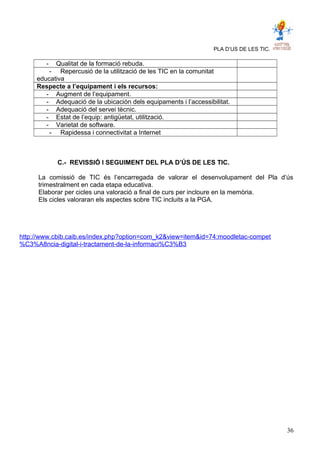 PLA D’US DE LES TIC.
- Qualitat de la formació rebuda.
- Repercusió de la utilització de les TIC en la comunitat
educativa
Respecte a l’equipament i els recursos:
- Augment de l’equipament.
- Adequació de la ubicación dels equipaments i l’accessibilitat.
- Adequació del servei tècnic.
- Estat de l’equip: antigüetat, utilització.
- Varietat de software.
- Rapidessa i connectivitat a Internet
C.- REVISSIÓ I SEGUIMENT DEL PLA D’ÚS DE LES TIC.
La comissió de TIC és l’encarregada de valorar el desenvolupament del Pla d’ús
trimestralment en cada etapa educativa.
Elaborar per cicles una valoració a final de curs per incloure en la memòria.
Els cicles valoraran els aspectes sobre TIC incluits a la PGA.
http://www.cbib.caib.es/index.php?option=com_k2&view=item&id=74:moodletac-compet
%C3%A8ncia-digital-i-tractament-de-la-informaci%C3%B3
36
 