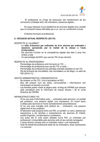 PLA D’US DE LES TIC.
· El professorat no s’hagi de preocupar del manteniment de les
connexions (Cablejat wifi) i els ordinadors, pissarres digitals…
· Es pugui disposar d’una plataforma de recursos digitals prou versàtil
que no comporti massa dificultats per a un bon us i rendiment a l’aula.
· S’ofereixi formació al professorat.
2.- SITUACIÓ ACTUAL RESPECTE LES TIC.
RESPECTE A L’ALUMNAT:
– La ràtio d’alumnes per ordinador és d’un alumne per ordinador i
sessions quinzenals per la meitat de la classe a l’aula
d’informàtica.
– Els alumnes s’inicien en la competència digitals des dels 3 anys fins
arribar a sisè.
– Un percentatge del 60% que usa les TIC al seu domicili.
RESPECTE AL PROFESSORAT:
– Percentatge de professora amb formació en TIC.....
– Percentatge de professorat que usa les TIC a l’aula.....
– Percentatge de professorat que planteja activitats basades en els TIC.
– Pla de formació de microtallers: dos microtallers un de blogs i un altre de
PDI (2010-11).
GESTIÓ ADMINISTRATIVA I ORGANITZATIVA:
– No existeix un Pla TIC i s’ha d’actualitzar el PEC.
– Des del present curs les actes, convocatòries i informacions són
transmeses al claustre via email.
– Les famílies poden visitar la pàgina web i el blog de l’APIMA que sempre
està actualitzat amb la informació de l’equip directiu i de la Junta
Directiva de l’APIMA.
INFRAESTRUCTURES TIC:
– Hi ha una aula d’informàtica amb .... ordinadors pels alumnes i un portàtil
pel professor, una pissarra digital, una impressora. En horari lectiu
s’utilitza pels alumnes en horari complementari pel professorat.
– Hi ha una aula d’anglès amb dotació de ... ordinadors, una pissarra
digital amb el seu projector.
– El laboratori està preparat amb una PDI, un portàtil i un canó, dedicat per
exposicions a les famílies o presentacions als alumnes (E Infantil,
auxiliar lingüístic, col·laboradors o professors.
– Les aules del 3r cicle estan dotades d’una PDI, un ordinador per
professorat i miniportàtils pels alumnes amb el seu carretó carregador.
– L’equip directiu compta amb un ordinador cadun i una impressora.
– Aula de treball del professorat dotat de sis ordinadors, dues impressores
i un scanner.
4
 