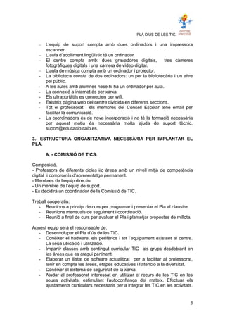 PLA D’US DE LES TIC.
– L’equip de suport compta amb dues ordinadors i una impressora
escanner.
– L’aula d’acolliment lingüístic té un ordinador
– El centre compta amb: dues gravadores digitals, tres càmeres
fotogràfiques digitals i una càmera de vídeo digital.
– L’aula de música compta amb un ordinador i projector.
- La biblioteca consta de dos ordinadors: un per la bibliotecària i un altre
pel públic.
- A les aules amb alumnes nese hi ha un ordinador per aula.
- La connexió a internet és per xarxa
- Els ultraportàtils es connecten per wifi.
- Existeix pàgina web del centre dividida en diferents seccions.
- Tot el professorat i els membres del Consell Escolar tene email per
facilitar la comunicació.
- La coordinadora és de nova incorporació i no té la formació necessària
per aquest motiu és necessària molta ajuda de suport tècnic.
suport@educacio.caib.es.
3.- ESTRUCTURA ORGANITZATIVA NECESSÀRIA PER IMPLANTAR EL
PLA.
A. - COMISSIÓ DE TICS:
Composició.
- Professors de diferents cicles i/o àrees amb un nivell mitjà de competència
digital i compromís d’aprenentatge permanent.
- Membres de l’equip directiu.
- Un membre de l’equip de suport.
- Es decidirà un coordinador de la Comissió de TIC.
Treball cooperatiu:
- Reunions a principi de curs per programar i presentar el Pla al claustre.
- Reunions mensuals de seguiment i coordinació.
- Reunió a final de curs per avaluar el Pla i plantetjar propostes de millota.
Aquest equip serà el responsable de:
- Desenvolupar el Pla d’ús de les TIC.
- Conèixer el hadware, els perifèrics i tot l’equipament existent al centre.
La seua ubicació i utilització.
- Impartir classes amb contingut curricular TIC als grups desdoblant en
les àrees que es cregui pertinent.
- Elaborar un llistat de sofware actualitzat per a facilitar al professorat,
tenir en compte les àrees, etapes educatives i l’atenció a la diversitat.
- Conèixer el sistema de seguretat de la xarxa.
- Ajudar al professorat interessat en utilitzar el recurs de les TIC en les
seues activitats, estimulant l’autoconfiança del mateix. Efectuar els
ajustaments curriculars necessaris per a integrar les TIC en les activitats.
5
 