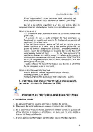 PLA D’US DE LES TIC.
Estan programades 2 còpies setmanals de D: (dilluns i dijous).
Està programada una còpia setmanal de Sistema ( dissabte).
Es fan a la partició seguretat i a un disc dur extern. S’ha de
comprovar si es fan bé els còpies, és una prova per alliberar espai).
TASQUES ANUALS:
- El professorat interí, com els alumnes de pràcticum utilitzaran el
perfil “prof”.
- A principi de curs a cada professor de nova adscripció se
l’assignarà un usuari i contrasenya. En finalitzar el seu període al
centre se li donarà de baixa.
( Des de P crear usuaris , editar un TXT amb els usuaris que es
creen i guardar en P amb l’any) ( Per eliminar professors, en
perfils xp eliminar i després des d’usuaris – professros eliminar a
cadun) (canvi de contrasenya per la xarxa de l’escola des de P
crearusuaris, buscar el fitxer _______.txt de l’any corresponent i
canviar-la, després en inici triar usuari obrir el que volien canviar i
dir-li restablir contrasenya).- Hi haurà una carpeta PROFESSORS
en la que tots poden accedir però no llevar cap carpeta. Cada any
la carpeta s’actualitzarà.
- Cada professor ha de controlar la seua clau d’accés al GESTIB i
ha de preocupar-se de la renovació.
TASQUES SETMANALS SERVIDOR.
Passar antivirus. (Des de P) (Eliminar arxius infectats).
Buidar paperera . (Des de D)
Comprovar propietats quota (Des de D, propietats – quotes)
C.- PROTOCOL D’ÚS DELS ULTRAPORTÀTILS DELS ALUMNES.
(Aprovat en claustre el dia 21 de març de 2011)
PROPOSTA DE PROTOCCOL D’ÚS DELS PORTÀTILS.
a.- Condicions prèvies
1. Es considerarà com a usuari a alumnes o mestres del centre .
2. Els usuaris del tercer cicle són els usuaris preferents dels portàtils.
3. En el cas d'haver-hi equips lliures, podran ser utilitzats també per qualssevol
altres alumnes o mestres, es prioritzaran les aules que no tenen accés a
internet per la xarxa del centre.
4. S’entén per equip el format per: portàtil, ratolí, cascos I funda del portàtil.
9
 