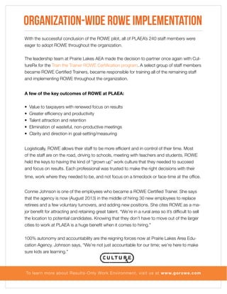 Organization-Wide ROWE Implementation
With the successful conclusion of the ROWE pilot, all of PLAEA’s 240 staff members were
eager to adopt ROWE throughout the organization.
The leadership team at Prairie Lakes AEA made the decision to partner once again with CultureRx for the Train the Trainer ROWE Certification program. A select group of staff members
became ROWE Certified Trainers, became responsible for training all of the remaining staff
and implementing ROWE throughout the organization.
A few of the key outcomes of ROWE at PLAEA:
•
•
•
•
•

Value to taxpayers with renewed focus on results
Greater efficiency and productivity
Talent attraction and retention
Elimination of wasteful, non-productive meetings
Clarity and direction in goal-setting/measuring

Logistically, ROWE allows their staff to be more efficient and in control of their time. Most
of the staff are on the road, driving to schools, meeting with teachers and students. ROWE
held the keys to having the kind of “grown up” work culture that they needed to succeed
and focus on results. Each professional was trusted to make the right decisions with their
time, work where they needed to be, and not focus on a timeclock or face-time at the office.
Connie Johnson is one of the employees who became a ROWE Certified Trainer. She says
that the agency is now (August 2013) in the middle of hiring 30 new employees to replace
retirees and a few voluntary turnovers, and adding new positions. She cites ROWE as a major benefit for attracting and retaining great talent. “We’re in a rural area so it’s difficult to sell
the location to potential candidates. Knowing that they don’t have to move out of the larger
cities to work at PLAEA is a huge benefit when it comes to hiring.”
100% autonomy and accountability are the reigning forces now at Prairie Lakes Area Education Agency. Johnson says, “We’re not just accountable for our time; we’re here to make
sure kids are learning.”

To lear n more about Results-Only Work Environment, visit us at www.gorowe.com

 