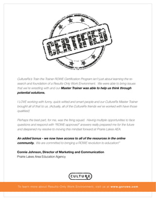 CultureRx’s Train the Trainer ROWE Certification Program isn’t just about learning the research and foundation of a Results-Only Work Environment. We were able to bring issues
that we’re wrestling with and our Master Trainer was able to help us think through
potential solutions.
I LOVE working with funny, quick-witted and smart people and our CultureRx Master Trainer
brought all of that to us. (Actually, all of the CultureRx friends we’ve worked with have those
qualities!)
Perhaps the best part, for me, was the firing squad. Having multiple opportunities to face
questions and respond with “ROWE-approved” answers really prepared me for the future
and deepened my resolve to moving this mindset forward at Prairie Lakes AEA.
An added bonus - we now have access to all of the resources in the online
community. We are committed to bringing a ROWE revolution to education!”
Connie Johnson, Director of Marketing and Communication
Prairie Lakes Area Education Agency

To lear n more about Results-Only Work Environment, visit us at www.gorowe.com

 