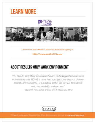Learn more

Learn more about Prairie Lakes Area Education Agency at

http://www.aea8.k12.ia.us/

About Results-Only Work Environment
“The Results-Only Work Environment is one of the biggest ideas in talent
in the last decade. ROWE is more than a nudge in the direction of more
flexibility and autonomy—it’s a radical shift in the way we think about
work, responsibility, and success.”
—Daniel H. Pink, author of Drive and A Whole New Mind

To lear n more about Results-Only Work Environment, visit us at www.gorowe.com

 