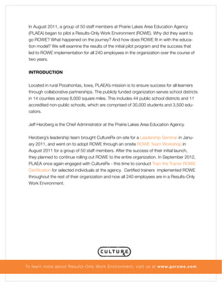 In August 2011, a group of 50 staff members at Prairie Lakes Area Education Agency
(PLAEA) began to pilot a Results-Only Work Environment (ROWE). Why did they want to
go ROWE? What happened on the journey? And how does ROWE fit in with the education model? We will examine the results of the initial pilot program and the success that
led to ROWE implementation for all 240 employees in the organization over the course of
two years.
INTRODUCTION
Located in rural Pocahontas, Iowa, PLAEA’s mission is to ensure success for all learners
through collaborative partnerships. The publicly funded organization serves school districts
in 14 counties across 8,000 square miles. This includes 44 public school districts and 11
accredited non-public schools, which are comprised of 30,000 students and 3,500 educators.
Jeff Herzberg is the Chief Administrator at the Prairie Lakes Area Education Agency.
Herzberg’s leadership team brought CultureRx on-site for a Leadership Seminar in January 2011, and went on to adopt ROWE through an onsite ROWE Team Workshop in
August 2011 for a group of 50 staff members. After the success of their initial launch,
they planned to continue rolling out ROWE to the entire organization. In September 2012,
PLAEA once again engaged with CultureRx - this time to conduct Train the Trainer ROWE
Certification for selected individuals at the agency. Certified trainers implemented ROWE
throughout the rest of their organization and now all 240 employees are in a Results-Only
Work Environment.

To lear n more about Results-Only Work Environment, visit us at www.gorowe.com

 