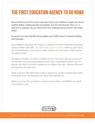 The First Education Agency to Go ROWE
School districts around the country have been facing many hardships: budget cuts, lack of
qualified staffing, meeting educational standards, and demonstrating the “return on investment” to taxpayers are just a few of the many challenges facing schools in the United
States.
An excerpt from their initial Pilot Study explains why PLAEA chose to implement ResultsOnly Education:

Like a wildfire on the prairie, the concept of a Results-Only Work Environment has spread
quickly at Prairie Lakes AEA. Why Work Sucks and How to Fix It, written by Jody Thompson and Cali Ressler, can be found on desks, shelves and in the hands of staff members
throughout PLAEA.
Our desire at PLAEA is to create a workplace for the 21st century. We want a work environment that honors the adult professional and is truly “a workplace for grown-ups.” In a
Results-Only Work Environment, people can do whatever they want, whenever they want,
as long as the work gets done.
At the same time Why Work Sucks made its appearance, we also connected with Daniel
Pink’s book, Drive: The Surprising Truth About What Motivates Us.
We like to say that Pink provided the research and foundation, and ROWE is the vehicle
we’re driving to work.

To lear n more about Results-Only Work Environment, visit us at www.gorowe.com

 