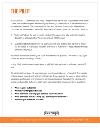 The Pilot
In January 2011, Cali Ressler and Jody Thompson braved the cold Pocahontas winter (even
colder than the Minneapolis winters they are used to!) to meet with all PLAEA leadership for
a Leadership Seminar. The creators of the Results-Only Work Environment identified two
outcomes for this session. Leadership Team members would leave the Leadership Seminar:
1. “Disturbed” about the lack of results clarity in the agency and fully understanding the
definition of a Results-Only Work Environment (ROWE); and
2.

Questioning beliefs about how we approach work and realizing that it’s time to throw
out the notion of ‘workplace flexibility’ and move to Autonomy + Accountability through
a Results-Only focus.

Additional teams were studying the book which led to the question, “We want to be judged
on results. When can we go ROWE?”
In July 2011, the invitation to participate in a ROWE pilot went out to all Prairie Lakes AEA
staff.
About 50 staff members (16 teams) eagerly volunteered to be part of the pilot. The majority
of these teams work directly with school districts. A few, such as the team of administrative
assistants, are focused on more internal service and support. As part of the training workshops conducted by CultureRx, each team was responsible for answering five questions:
1.
2.
3.
4.
5.

What is your outcome?
Who is your target audience?
What activities will help you achieve your outcome?
What activities will NOT help you achieve your outcome?
How will you measure success?

To lear n more about Results-Only Work Environment, visit us at www.gorowe.com

 